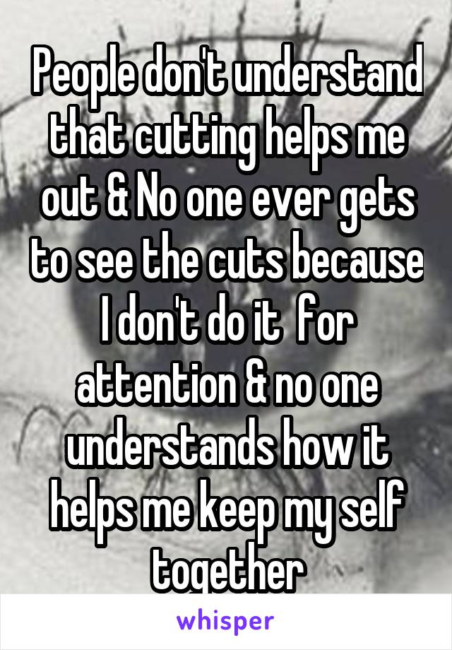 People don't understand that cutting helps me out & No one ever gets to see the cuts because I don't do it  for attention & no one understands how it helps me keep my self together