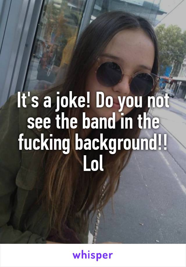 It's a joke! Do you not see the band in the fucking background!! Lol