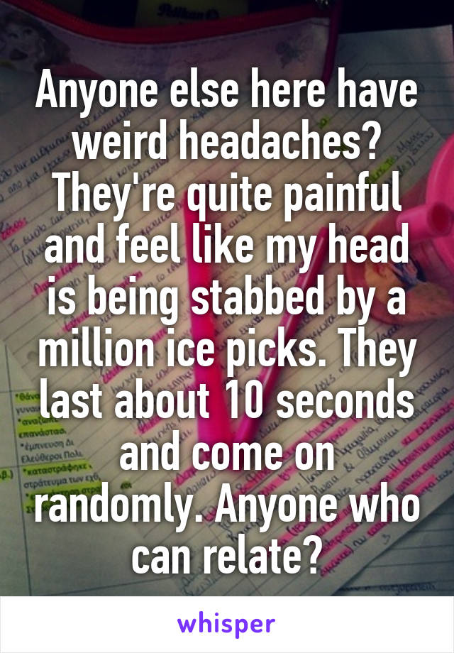 Anyone else here have weird headaches? They're quite painful and feel like my head is being stabbed by a million ice picks. They last about 10 seconds and come on randomly. Anyone who can relate?