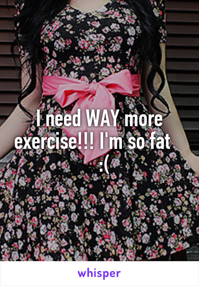 I need WAY more exercise!!! I'm so fat      :(