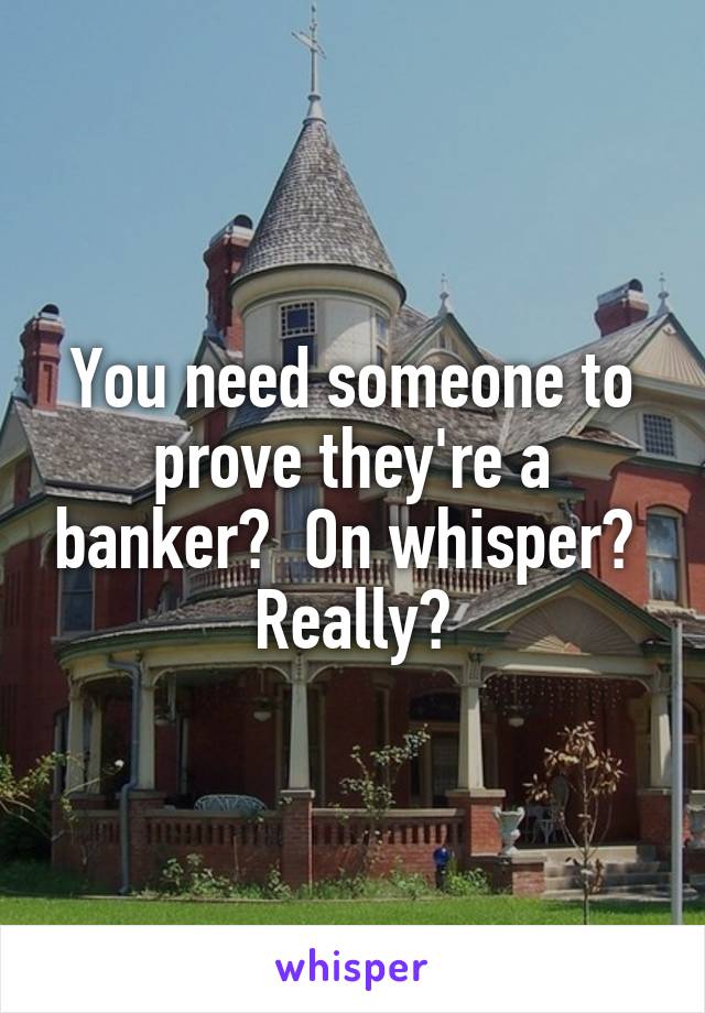 You need someone to prove they're a banker?  On whisper?  Really?