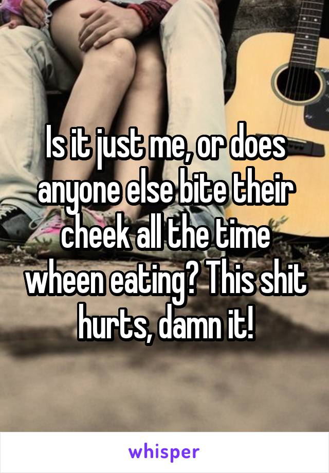 Is it just me, or does anyone else bite their cheek all the time wheen eating? This shit hurts, damn it!