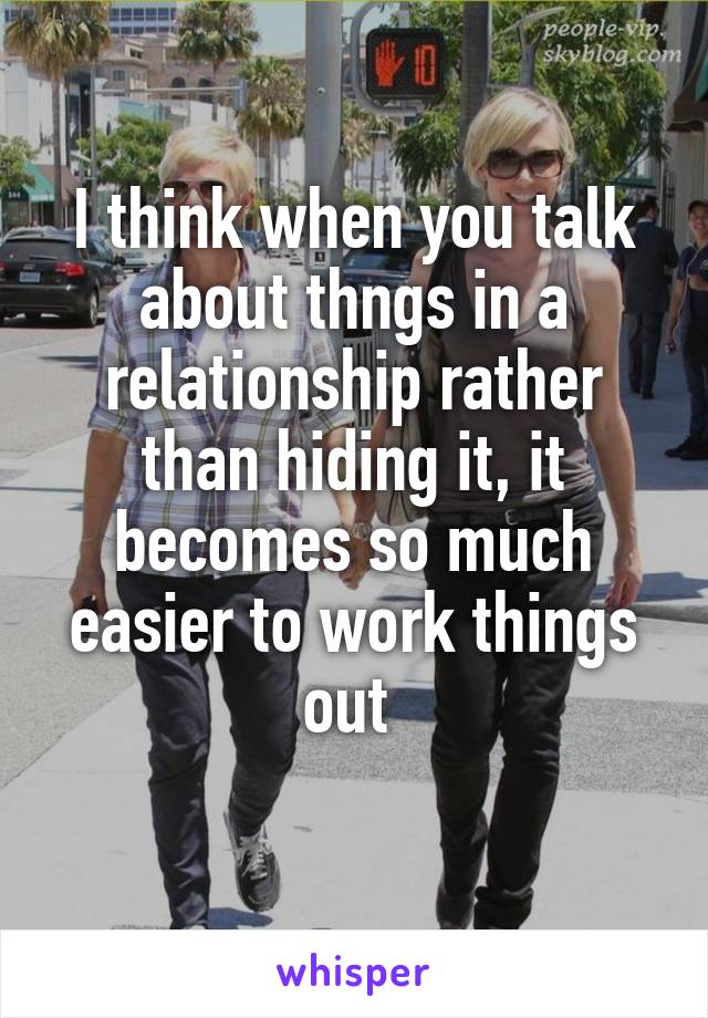 I think when you talk about thngs in a relationship rather than hiding it, it becomes so much easier to work things out 
