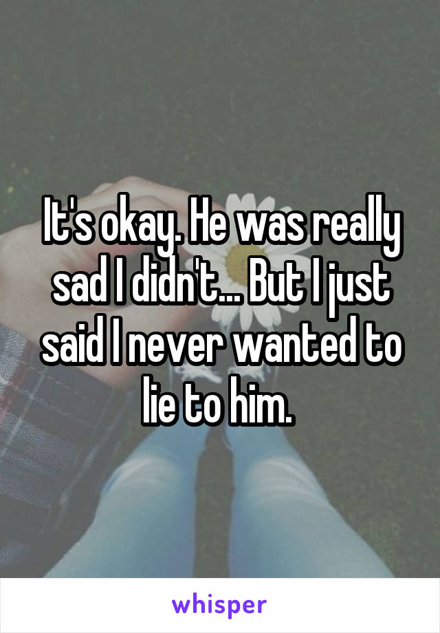 It's okay. He was really sad I didn't... But I just said I never wanted to lie to him. 
