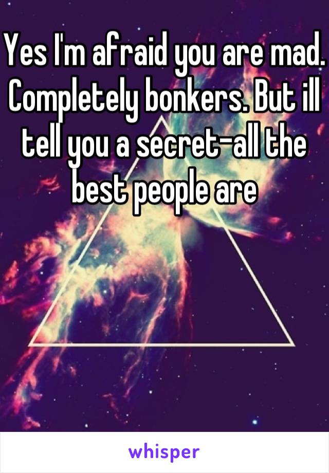 Yes I'm afraid you are mad. Completely bonkers. But ill tell you a secret-all the best people are