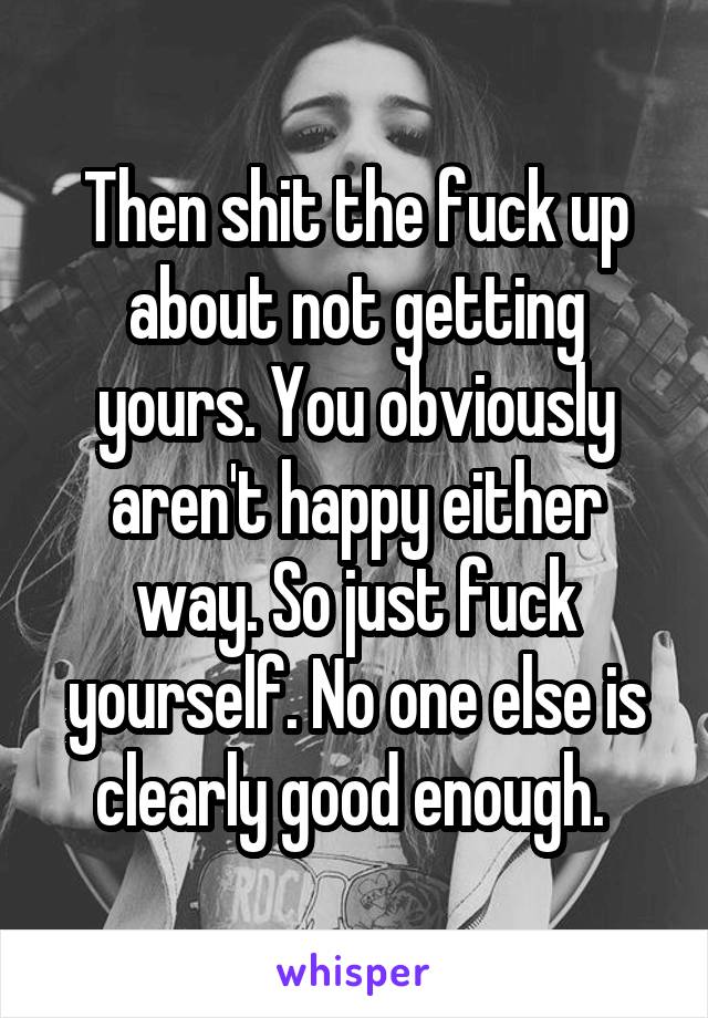 Then shit the fuck up about not getting yours. You obviously aren't happy either way. So just fuck yourself. No one else is clearly good enough. 