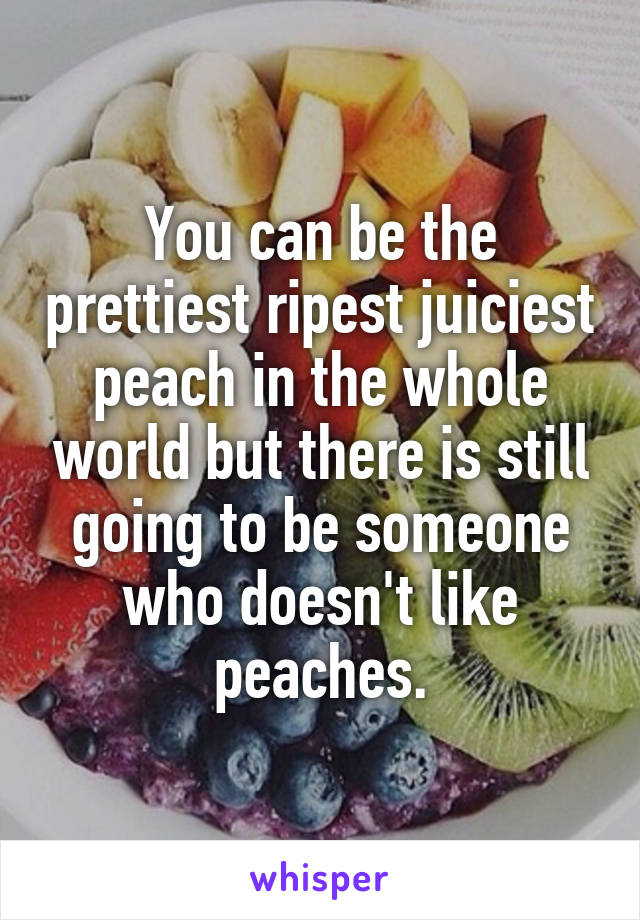 You can be the prettiest ripest juiciest peach in the whole world but there is still going to be someone who doesn't like peaches.