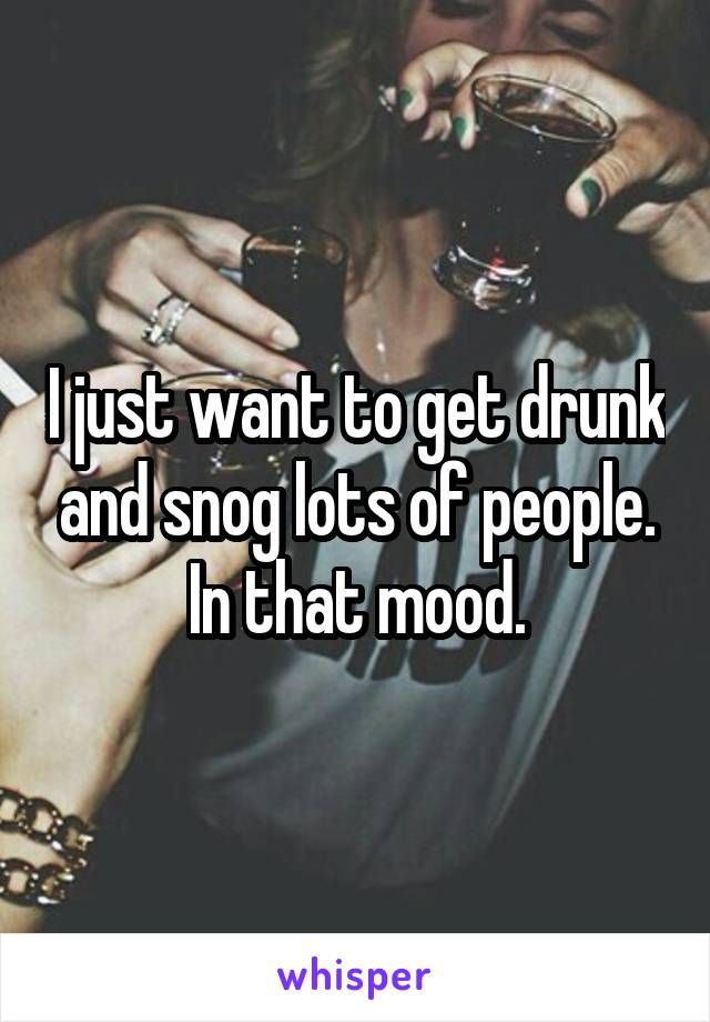 I just want to get drunk and snog lots of people. In that mood.