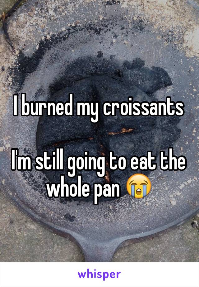 I burned my croissants 

I'm still going to eat the whole pan 😭