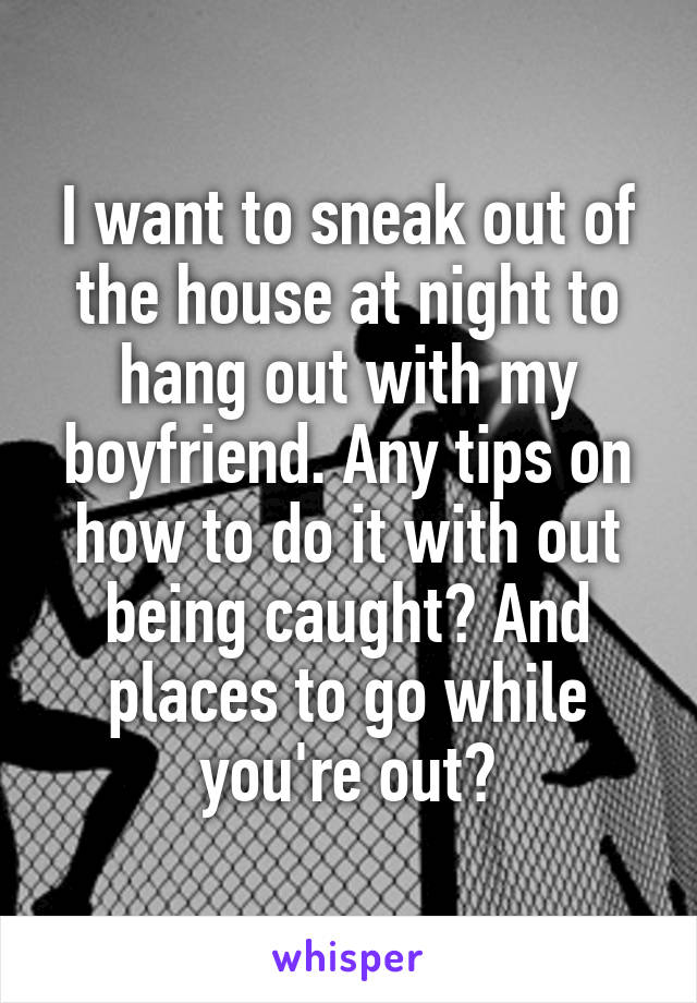 I want to sneak out of the house at night to hang out with my boyfriend. Any tips on how to do it with out being caught? And places to go while you're out?