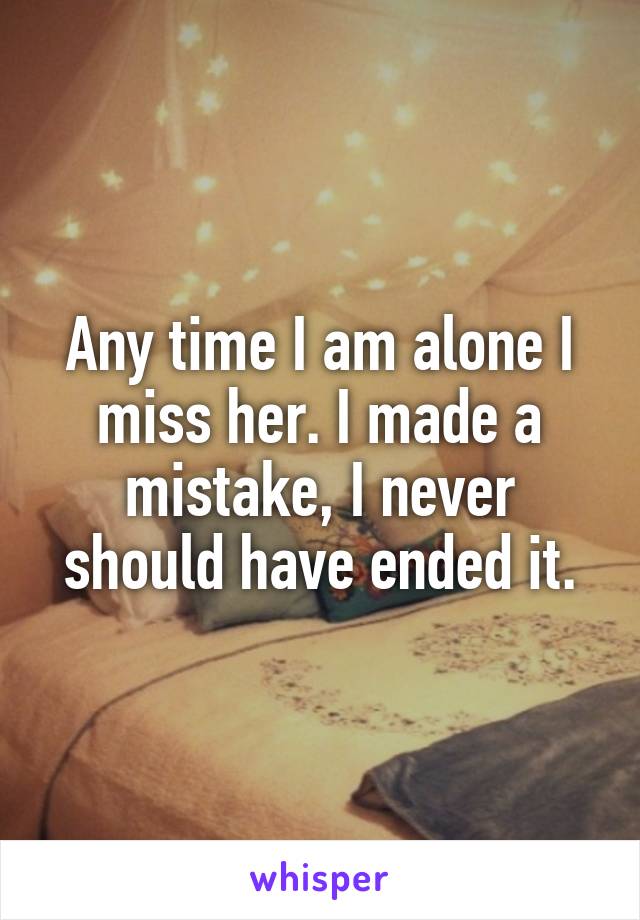 Any time I am alone I miss her. I made a mistake, I never should have ended it.