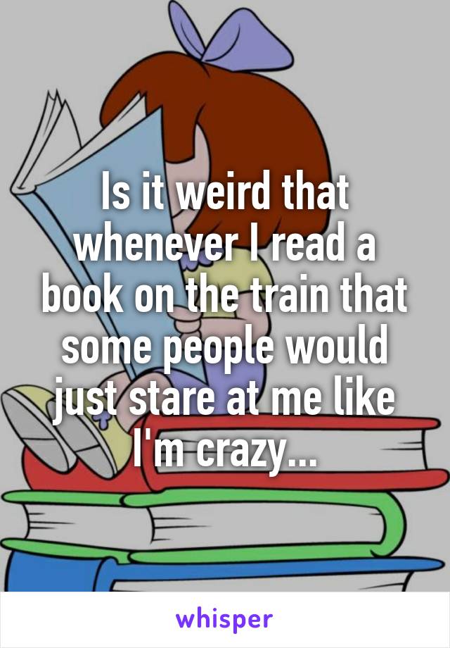 Is it weird that whenever I read a book on the train that some people would just stare at me like I'm crazy...