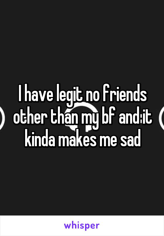 I have legit no friends other than my bf and it kinda makes me sad