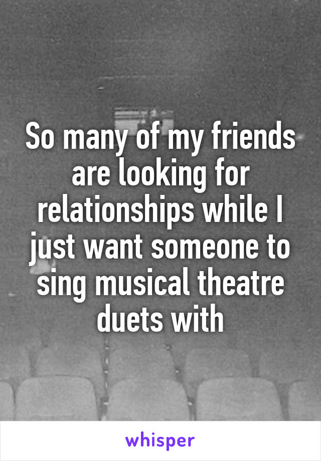 So many of my friends are looking for relationships while I just want someone to sing musical theatre duets with