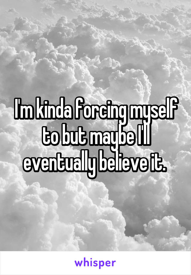 I'm kinda forcing myself to but maybe I'll eventually believe it. 