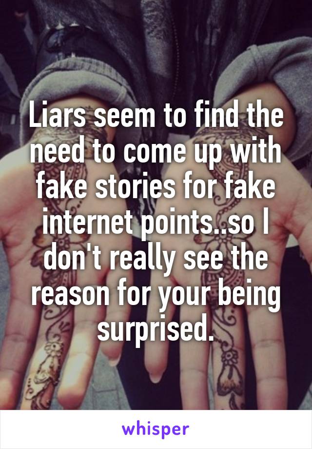 Liars seem to find the need to come up with fake stories for fake internet points..so I don't really see the reason for your being surprised.