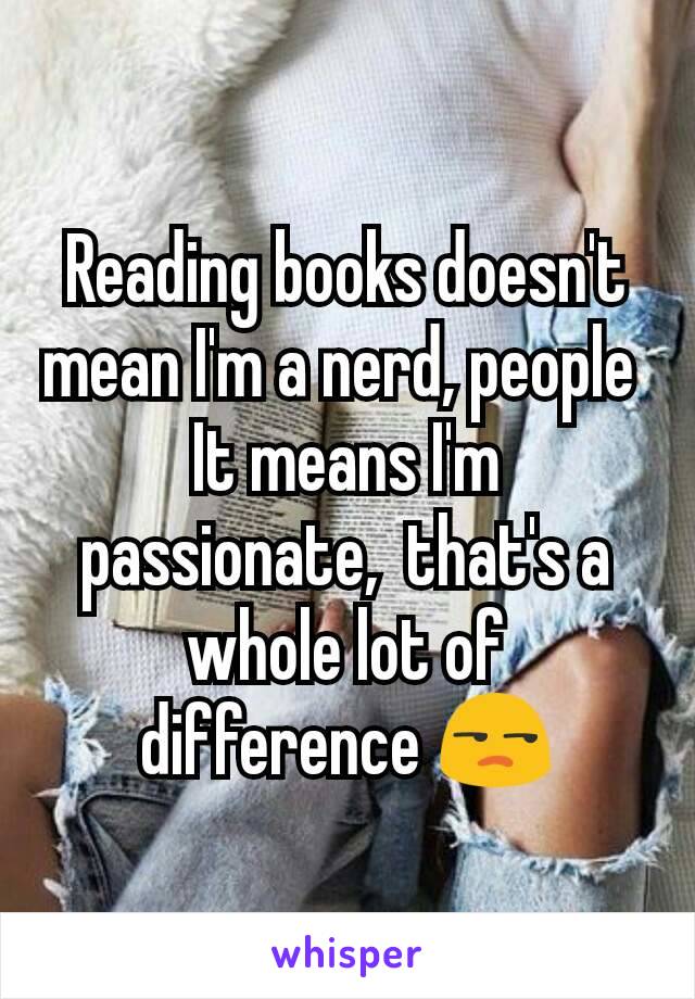 Reading books doesn't mean I'm a nerd, people 
It means I'm passionate,  that's a whole lot of difference 😒