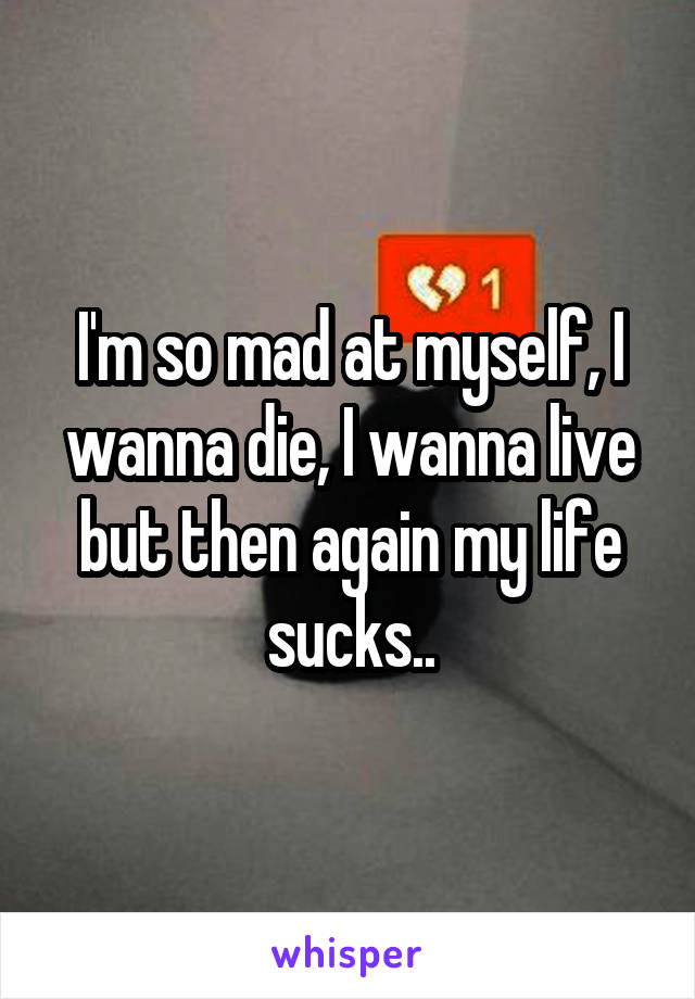 I'm so mad at myself, I wanna die, I wanna live but then again my life sucks..