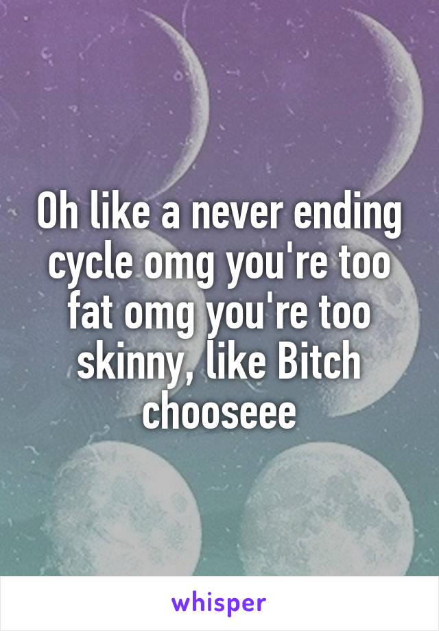 Oh like a never ending cycle omg you're too fat omg you're too skinny, like Bitch chooseee