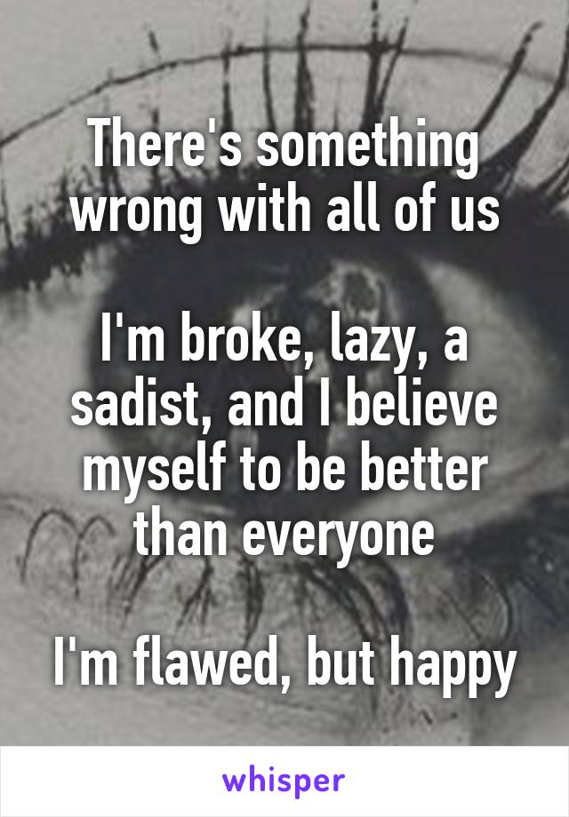 There's something wrong with all of us

I'm broke, lazy, a sadist, and I believe myself to be better than everyone

I'm flawed, but happy