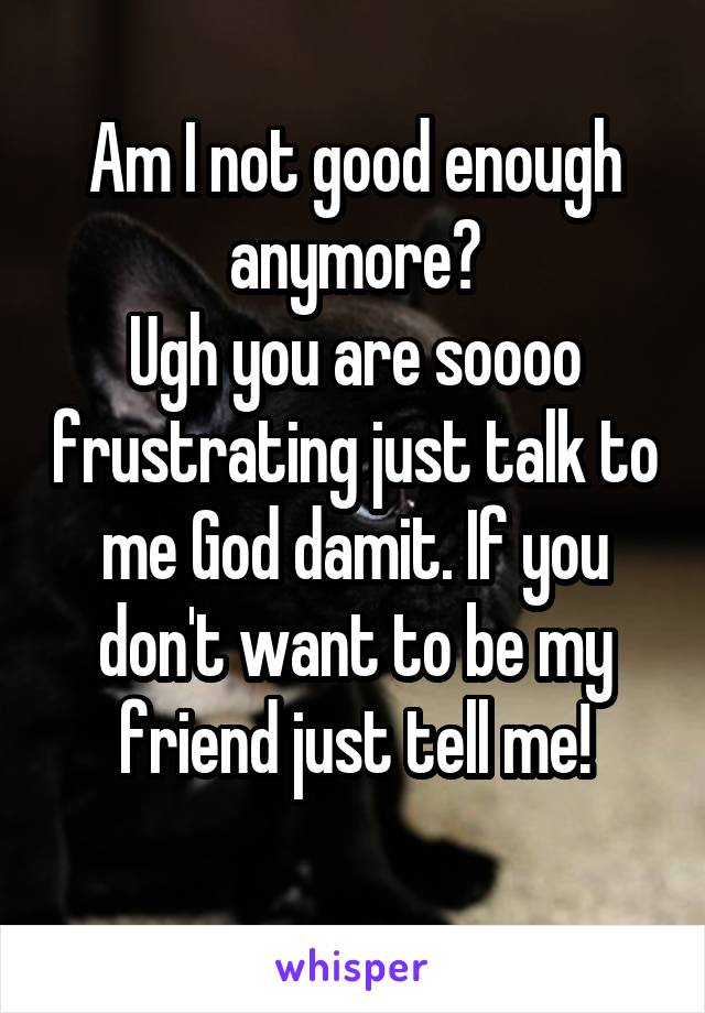 Am I not good enough anymore?
Ugh you are soooo frustrating just talk to me God damit. If you don't want to be my friend just tell me!
