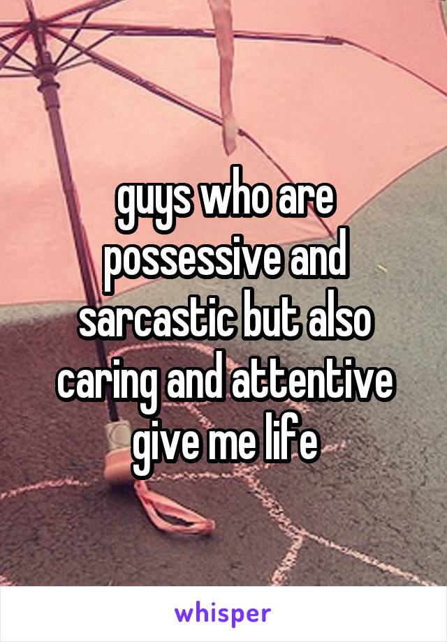 guys who are possessive and sarcastic but also caring and attentive give me life