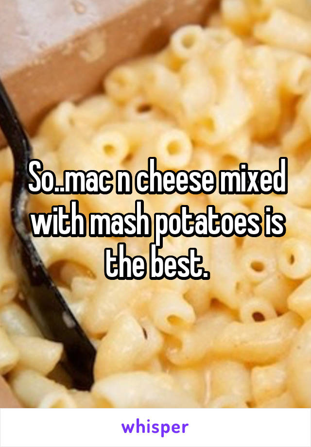 So..mac n cheese mixed with mash potatoes is the best.