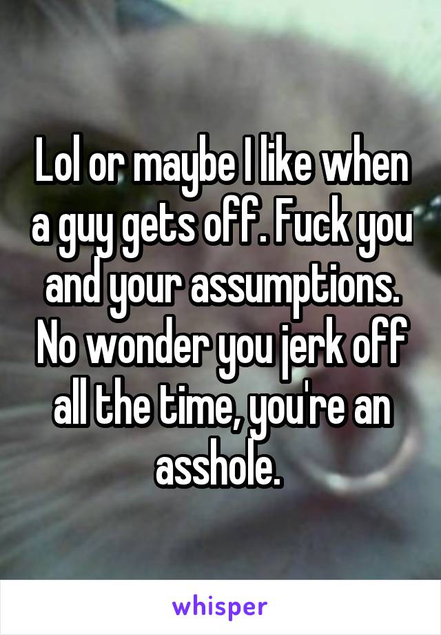 Lol or maybe I like when a guy gets off. Fuck you and your assumptions. No wonder you jerk off all the time, you're an asshole. 