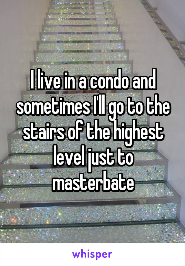 I live in a condo and sometimes I'll go to the stairs of the highest level just to masterbate