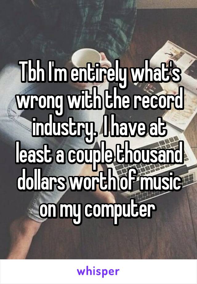 Tbh I'm entirely what's wrong with the record industry.  I have at least a couple thousand dollars worth of music on my computer 