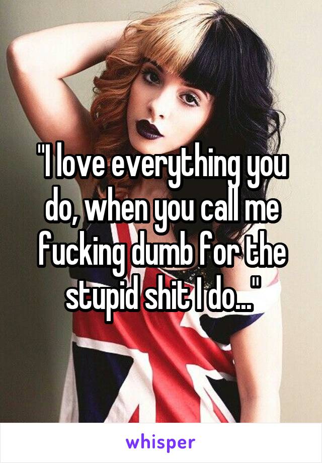 "I love everything you do, when you call me fucking dumb for the stupid shit I do..."