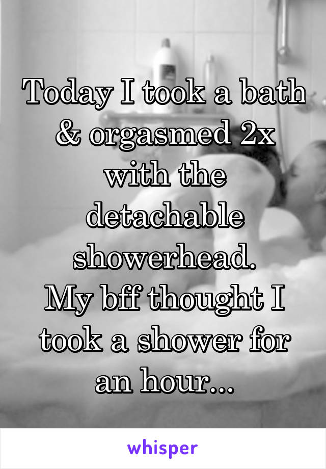 Today I took a bath & orgasmed 2x with the detachable showerhead.
My bff thought I took a shower for an hour...