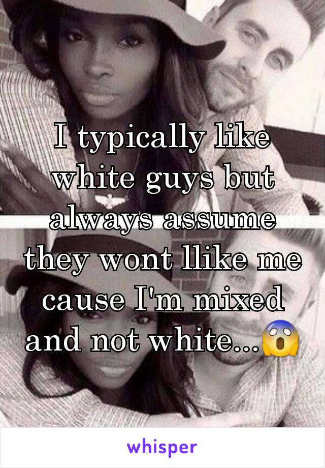 I typically like white guys but always assume they wont llike me cause I'm mixed and not white...😱