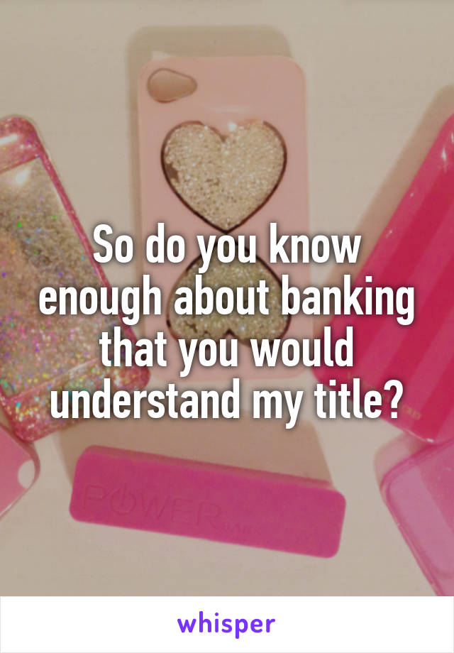 So do you know enough about banking that you would understand my title?