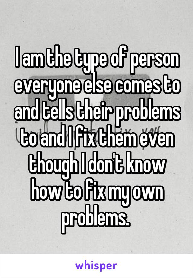 I am the type of person everyone else comes to and tells their problems to and I fix them even though I don't know how to fix my own problems. 