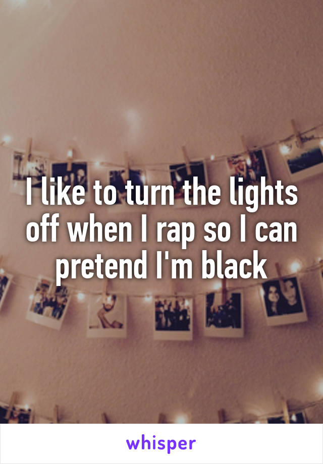 I like to turn the lights off when I rap so I can pretend I'm black