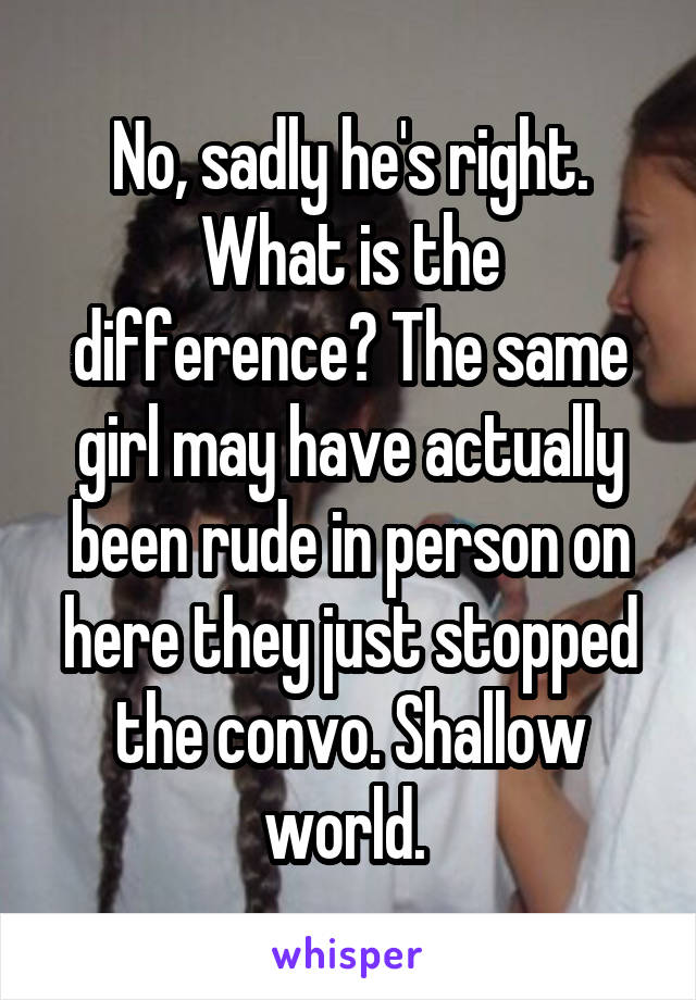 No, sadly he's right. What is the difference? The same girl may have actually been rude in person on here they just stopped the convo. Shallow world. 