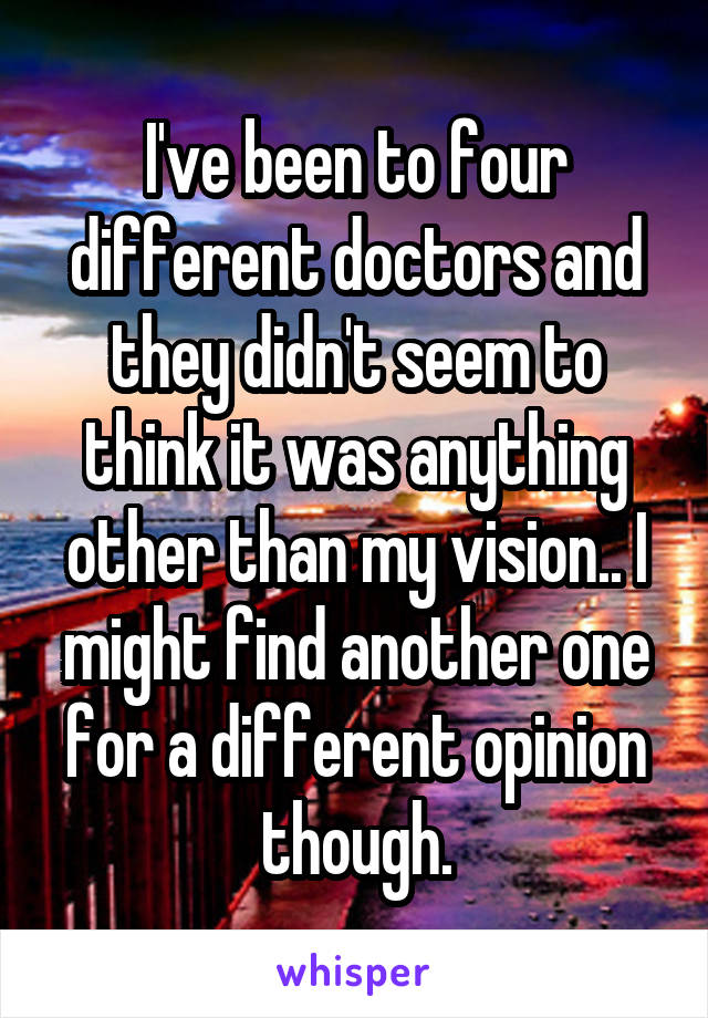 I've been to four different doctors and they didn't seem to think it was anything other than my vision.. I might find another one for a different opinion though.