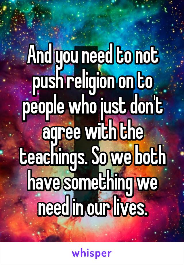 And you need to not push religion on to people who just don't agree with the teachings. So we both have something we need in our lives.