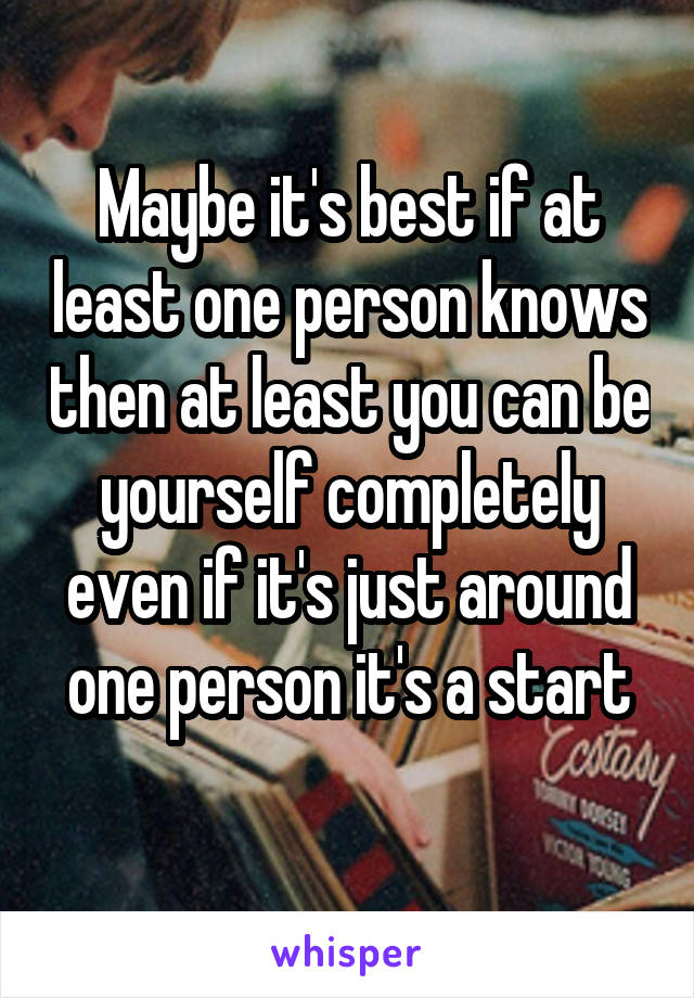Maybe it's best if at least one person knows then at least you can be yourself completely even if it's just around one person it's a start
