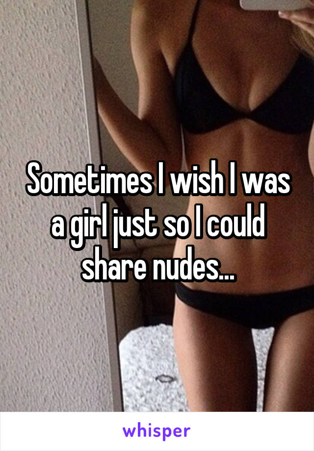 Sometimes I wish I was a girl just so I could share nudes...