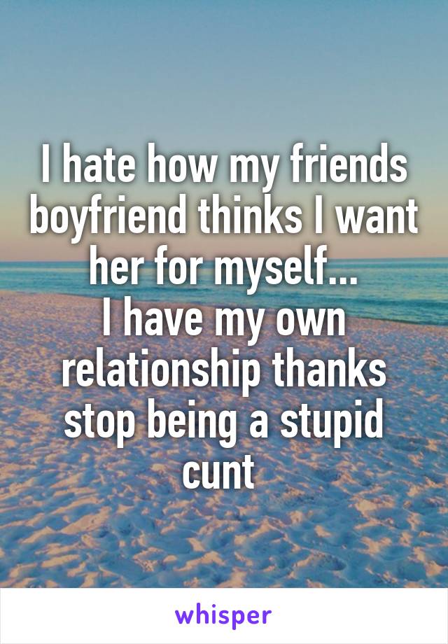 I hate how my friends boyfriend thinks I want her for myself...
I have my own relationship thanks stop being a stupid cunt 