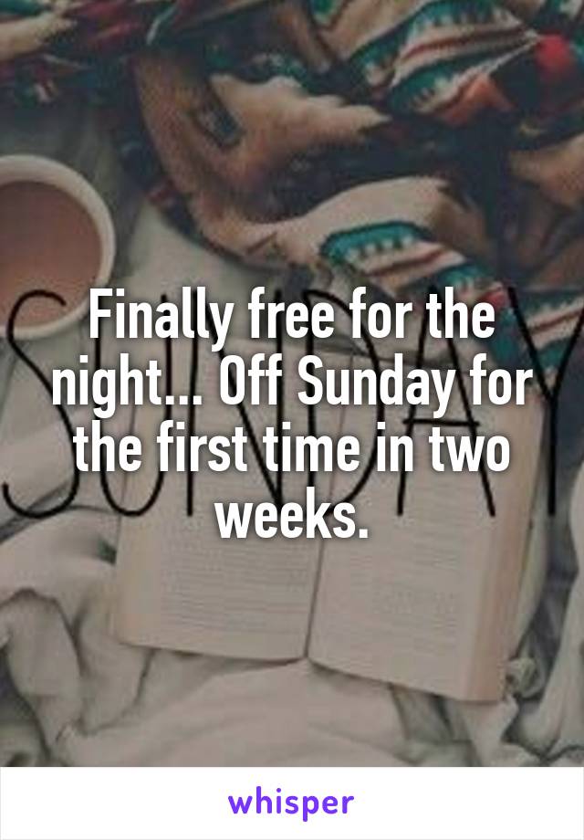 Finally free for the night... Off Sunday for the first time in two weeks.