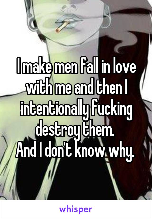 I make men fall in love with me and then I intentionally fucking destroy them. 
And I don't know why. 