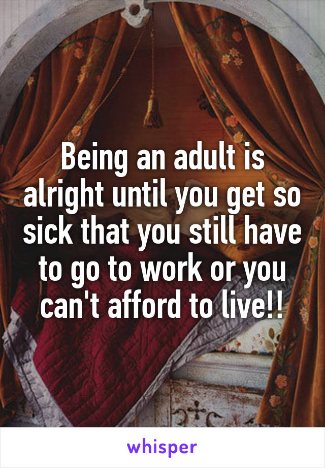 Being an adult is alright until you get so sick that you still have to go to work or you can't afford to live!!