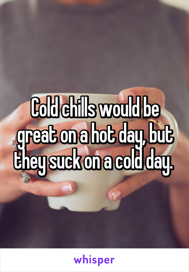 Cold chills would be great on a hot day, but they suck on a cold day. 