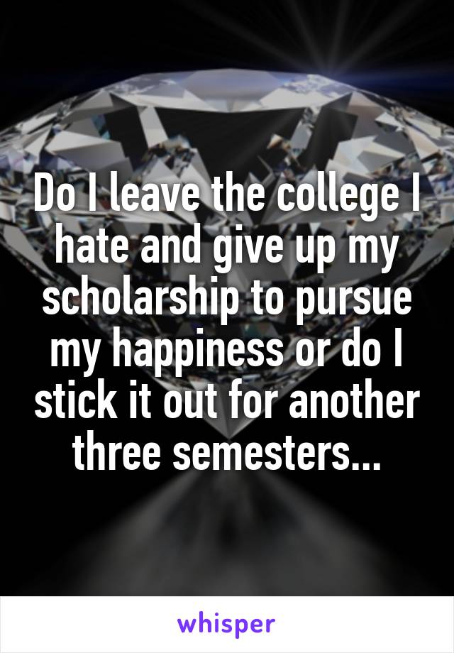 Do I leave the college I hate and give up my scholarship to pursue my happiness or do I stick it out for another three semesters...