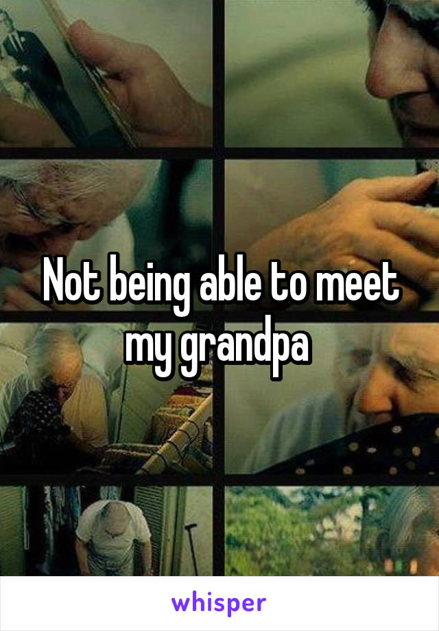 Not being able to meet my grandpa 