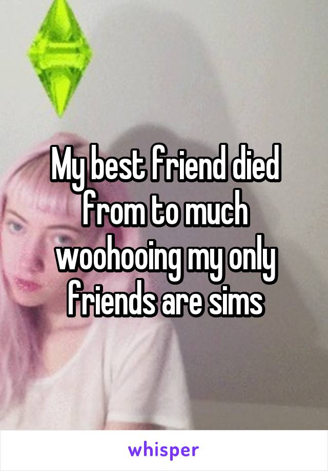 My best friend died from to much woohooing my only friends are sims