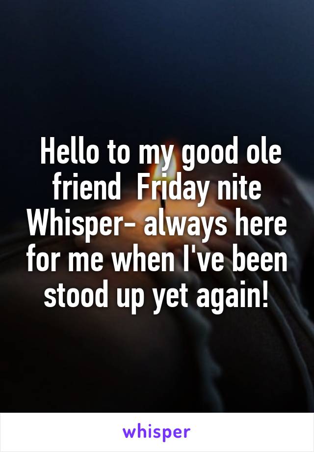  Hello to my good ole friend  Friday nite Whisper- always here for me when I've been stood up yet again!